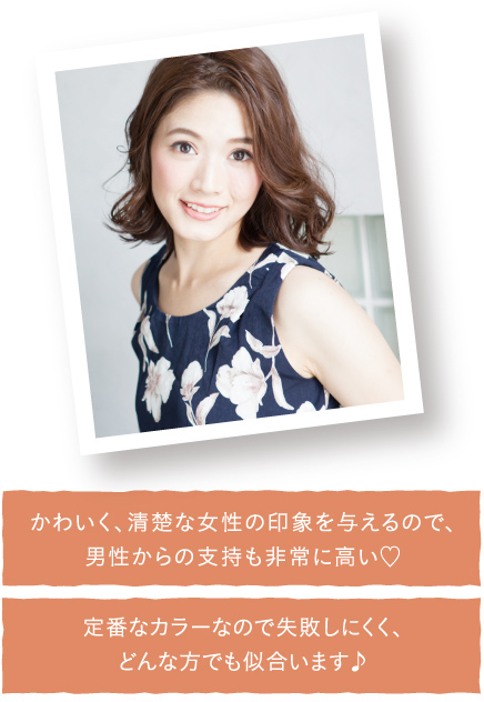 かわいく、清楚な女性の印象を与えるので、男性からの支持も非常に高い！定番なカラーなので失敗しにくく、どんな方でも似合います